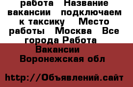 работа › Название вакансии ­ подключаем к таксику  › Место работы ­ Москва - Все города Работа » Вакансии   . Воронежская обл.